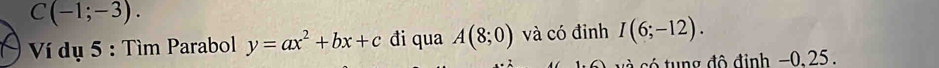 C(-1;-3). 
Ví dụ 5 : Tìm Parabol y=ax^2+bx+c đi qua A(8;0) và có đinh I(6;-12). 
có tung đô định −0, 25.