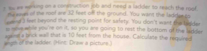 Wu are working on a construction job and need a ladder to reach the roof. 
The eaves of the roof are 32 feet off the ground. You want the ladder to 
extend 3 feet beyond the resting point for safety. You don't want the ladder 
to move while you're on it, so you are going to rest the bottom of the ladder 
against a brick wall that is 10 feet from the house. Calculate the required 
length of the ladder. (Hint: Draw a picture.)