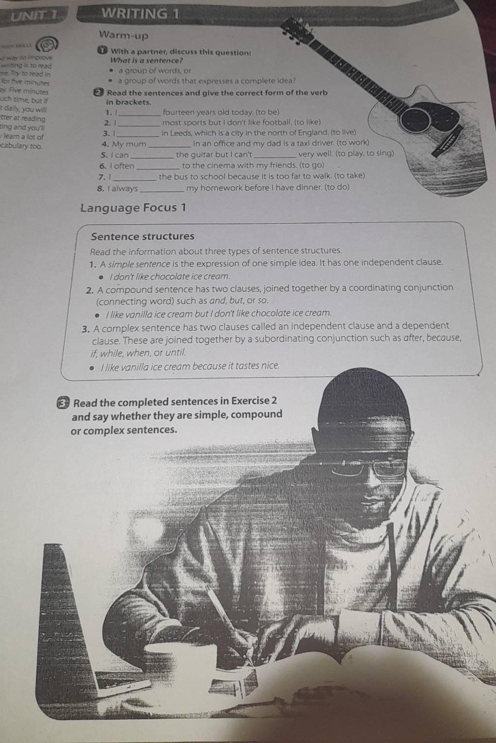 WRITING 1 
Warm-up 
With a partner, discuss this question: 
d way to improve What is a sentence? 
writing is to read 
re. Try to read in a group of words, or 
for five minutes a group of words that expresses a complete idea? 
ay. Five minutes ₹ Read the sentences and give the correct form of the verb 
uch time, but if in brackets. 
't daily, you will 1.1 _ fourteen years old today. (to be) 
tter at reading 
ting and you'll 2. 1 most sports but I don't like football. (to like) 
learn a lot of 3. 1 _ in Leeds, which is a city in the north of England. (to live) 
cabulary too. 4. My mum _in an office and my dad is a taxl driver. (to work) 
5. I can _the guitar but I can't very well. (to play, to sing) 
6. I often to the cinema with my friends. (to go) 
7.1 the bus to school because it is too far to walk. (to take) 
8. I always my homework before I have dinner. (to do) 
Language Focus 1 
Sentence structures 
Read the information about three types of sentence structures. 
1. A simple sentence is the expression of one simple idea. It has one independent clause. 
l don't like chocolate ice cream. 
2. A compound sentence has two clauses, joined together by a coordinating conjunction 
(connecting word) such as and, but, or so. 
I like vanilla ice cream but I don’t like chocolate ice cream. 
3. A complex sentence has two clauses called an independent clause and a dependent 
clause. These are joined together by a subordinating conjunction such as after, because, 
if, while, when, or until.