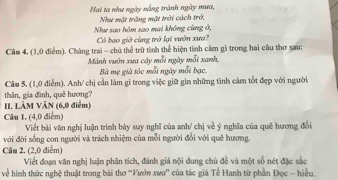 Hai ta như ngày nắng tránh ngày mưa, 
Như mặt trăng mặt trời cách trở, 
Như sao hôm sao mai không cùng ở, 
Có bao giờ cùng trở lại vườn xưa? 
Câu 4. (1,0 điểm). Chàng trai - chủ thể trữ tình thể hiện tình cảm gì trong hai câu thơ sau: 
Mảnh vườn xưa cây mỗi ngày mỗi xanh, 
Bà mẹ già tóc mỗi ngày mỗi bạc. 
Câu 5. (1,0 điểm). Anh/ chị cần làm gì trong việc giữ gìn những tình cảm tốt đẹp với người 
thân, gia đình, quê hương? 
II. LÀM VăN (6,0 điểm) 
Câu 1. (4,0 điểm) 
Viết bài văn nghị luận trình bày suy nghĩ của anh/ chị về ý nghĩa của quê hương đối 
với đời sống con người và trách nhiệm của mỗi người đối với quê hương. 
Câu 2. (2,0 điểm) 
Viết đoạn văn nghị luận phân tích, đánh giá nội dung chủ đề và một số nét đặc sắc 
về hình thức nghệ thuật trong bài thơ “Vườn xưa” của tác giả Tế Hanh từ phần Đọc - hiểu.