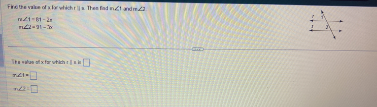 Find the value of x for which rparallel s. Then find m∠ 1 and m∠ 2
m∠ 1=81-2x
m∠ 2=91-3x
The value of x for which r|| s is □
m∠ 1=□
m∠ 2=□