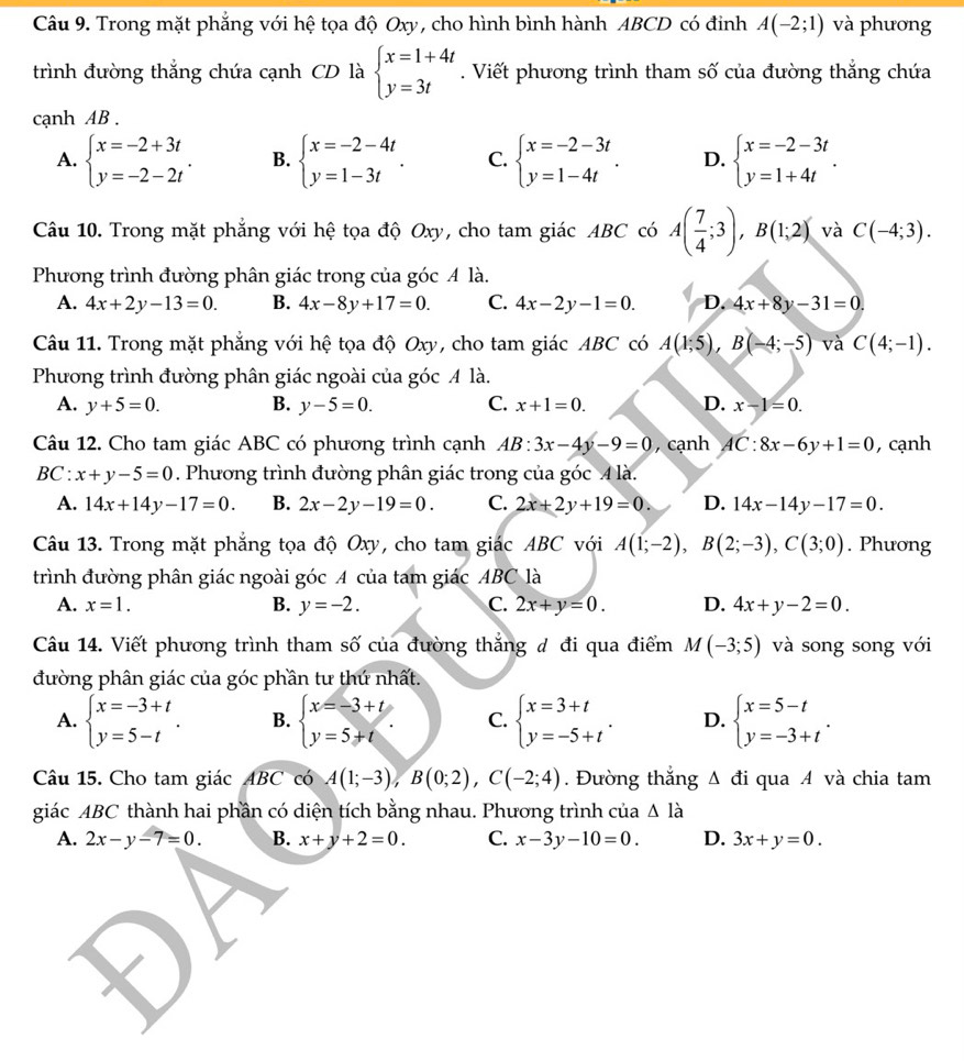 Trong mặt phẳng với hệ tọa độ Oxy, cho hình bình hành ABCD có đinh A(-2;1) và phương
trình đường thắng chứa cạnh CD là beginarrayl x=1+4t y=3tendarray.. Viết phương trình tham số của đường thắng chứa
cạnh AB  .
A. beginarrayl x=-2+3t y=-2-2tendarray. . B. beginarrayl x=-2-4t y=1-3tendarray. . C. beginarrayl x=-2-3t y=1-4tendarray. . D. beginarrayl x=-2-3t y=1+4tendarray. .
Câu 10. Trong mặt phẳng với hệ tọa độ Oxy, cho tam giác ABC có A( 7/4 ;3),B(1;2) và C(-4;3).
Phương trình đường phân giác trong của góc A là.
A. 4x+2y-13=0. B. 4x-8y+17=0. C. 4x-2y-1=0. D. 4x+8y-31=0.
Câu 11. Trong mặt phẳng với hệ tọa độ Oxy, cho tam giác ABC có A(1;5),B(-4;-5) và C(4;-1).
Phương trình đường phân giác ngoài của góc A là.
A. y+5=0. B. y-5=0. C. x+1=0. D. x-1=0.
Câu 12. Cho tam giác ABC có phương trình cạnh AB:3x-4y-9=0 , cạnh AC:8x-6y+1=0 , cạnh
BC : x+y-5=0. Phương trình đường phân giác trong của góc 4 là.
A. 14x+14y-17=0. B. 2x-2y-19=0. C. 2x+2y+19=0. D. 14x-14y-17=0.
Câu 13. Trong mặt phẳng tọa độ Oxy, cho tam giác ABC với A(1;-2),B(2;-3),C(3;0). Phưong
trình đường phân giác ngoài góc A của tam giác ABC là
A. x=1. B. y=-2. C. 2x+y=0. D. 4x+y-2=0.
Câu 14. Viết phương trình tham số của đường thắng đ đi qua điểm M(-3;5) và song song với
đường phân giác của góc phần tư thứ nhất.
A. beginarrayl x=-3+t y=5-tendarray. . B. beginarrayl x=-3+t y=5+tendarray. . C. beginarrayl x=3+t y=-5+tendarray. . D. beginarrayl x=5-t y=-3+tendarray. .
Câu 15. Cho tam giác ABC có A(1;-3),B(0;2),C(-2;4). Đường thắng Δ đi qua A và chia tam
giác ABC thành hai phần có diện tích bằng nhau. Phương trình của △ l_a
A. 2x-y-7=0. B. x+y+2=0. C. x-3y-10=0. D. 3x+y=0.