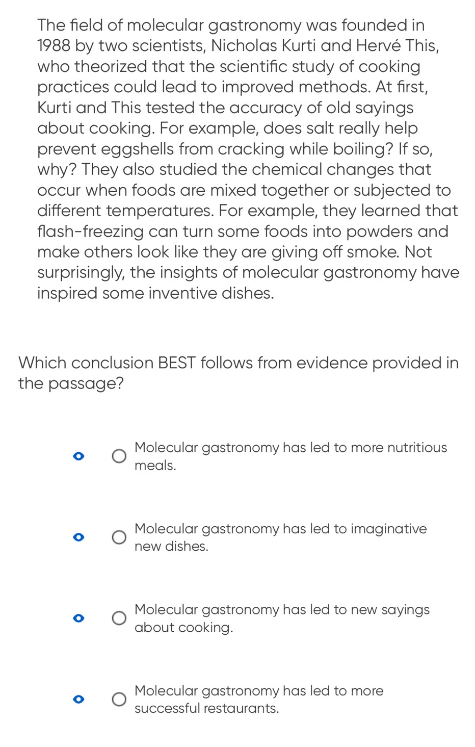 The field of molecular gastronomy was founded in
1988 by two scientists, Nicholas Kurti and Hervé This,
who theorized that the scientific study of cooking 
practices could lead to improved methods. At first,
Kurti and This tested the accuracy of old sayings
about cooking. For example, does salt really help
prevent eggshells from cracking while boiling? If so,
why? They also studied the chemical changes that
occur when foods are mixed together or subjected to
different temperatures. For example, they learned that
flash-freezing can turn some foods into powders and
make others look like they are giving off smoke. Not
surprisingly, the insights of molecular gastronomy have
inspired some inventive dishes.
Which conclusion BEST follows from evidence provided in
the passage?
Molecular gastronomy has led to more nutritious
meals.
Molecular gastronomy has led to imaginative
new dishes.
Molecular gastronomy has led to new sayings
about cooking.
Molecular gastronomy has led to more
successful restaurants.