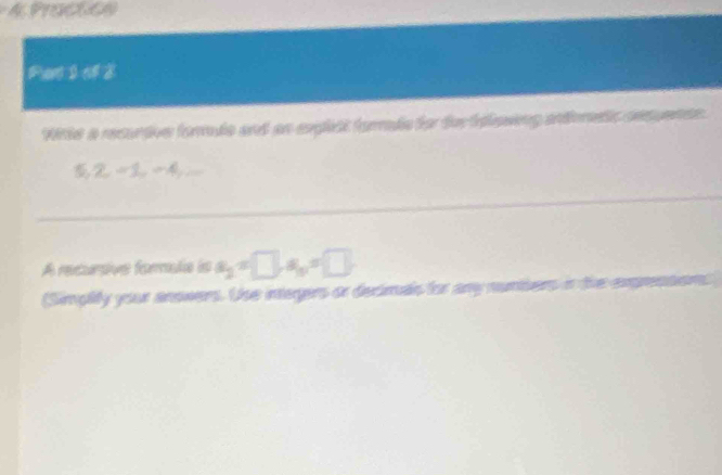 PrOCUCA 
Pent I tf 2 
Wite a recuntive forule and an explest forle for for ttmsing andemets cncuence.
S, 2, -1, -4, 
_ 
A recurçivs formula is a_2=□ , a_n=□ , 
(Simplity your anowers. Use integers or decimas for any numers in t