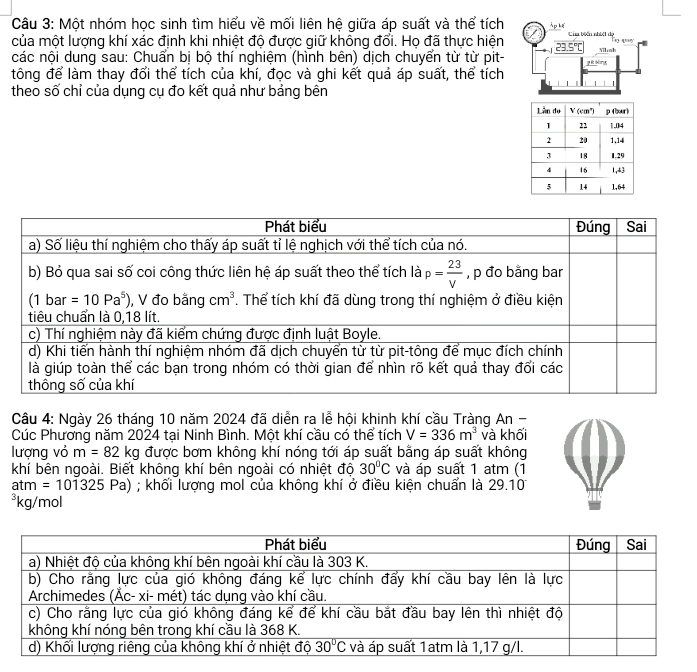 Một nhóm học sinh tìm hiểu về mối liên hệ giữa áp suất và thể tích À p Lể
của một lượng khí xác định khi nhiệt độ được giữ không đổi. Họ đã thực hiện 23.5°C Cim biến nhiệt độ
các nội dung sau: Chuẩn bị bộ thí nghiệm (hình bên) dịch chuyển từ từ pit- pét bōng Vilsah
tông để làm thay đổi thể tích của khí, đọc và ghi kết quả áp suất, thể tích
theo số chỉ của dụng cụ đo kết quả như bảng bên
| |
Câu 4: Ngày 26 tháng 10 năm 2024 đã diễn ra lễ hội khinh khí cầu Tràng An -
Cúc Phương năm 2024 tại Ninh Bình. Một khí cầu cổ thể tích V=336m^3 và khối
lượng vỏ m=82kg được bơm không khí nóng tới áp suất bằng áp suất không
khí bên ngoài. Biết không khí bên ngoài có nhiệt độ 30°C và áp suất 1 atm (1
atm=101325Pa); khối lượng mol của không khí ở điều kiện chuẩn là 29.10
*kg/mol