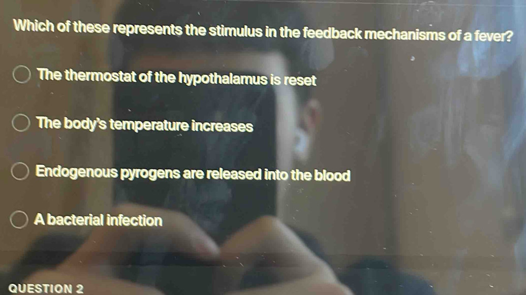 Which of these represents the stimulus in the feedback mechanisms of a fever?
The thermostat of the hypothalamus is reset
The body's temperature increases
Endogenous pyrogens are released into the blood
A bacterial infection
QUESTION 2