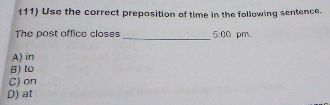 Use the correct preposition of time in the following sentence.
The post office closes _ 5:00 pm.
A) in
B) to
C) on
D) at