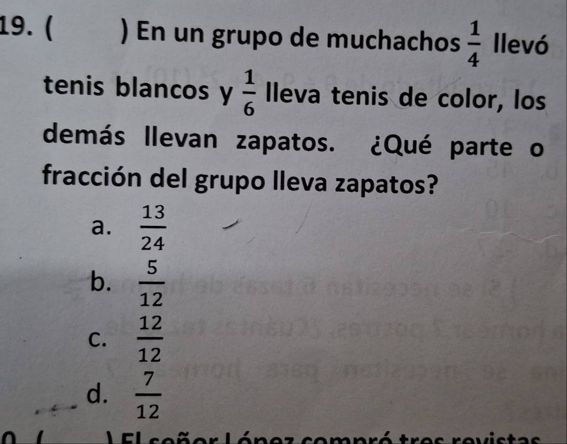 ( ) En un grupo de muchachos  1/4  llevó
tenis blancos y  1/6  lleva tenis de color, los
demás llevan zapatos. ¿Qué parte o
fracción del grupo lleva zapatos?
a.  13/24 
b.  5/12 
C.  12/12 
d.  7/12 
al Leñer Lónez compró tres revistas