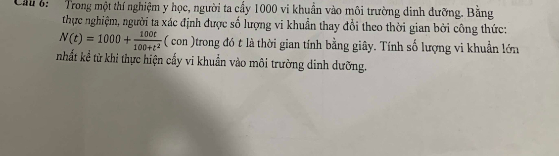 Cầu 6: Trong một thí nghiệm y học, người ta cấy 1000 vi khuẩn vào môi trường dinh đưỡng. Bằng 
thực nghiệm, người ta xác định được số lượng vi khuẩn thay đổi theo thời gian bởi công thức:
N(t)=1000+ 100t/100+t^2  (con in )trong đó t là thời gian tính bằng giây. Tính số lượng vi khuẩn lớn 
nhất kể từ khi thực hiện cấy vi khuẩn vào môi trường dinh dưỡng.