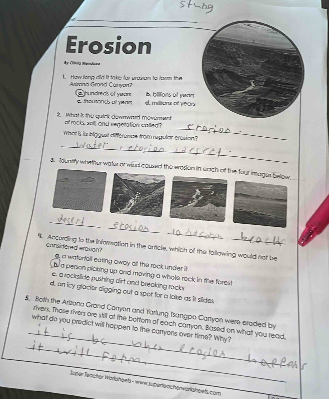 a
Erosion
By Olívia Mendoza
1. How long did it take for erosion to form the
Arizona Grand Canyon?
a hundreds of years b. billions of years
c. thousands of years d. millions of years
2. What is the quick downward movement
_
of rocks, soil, and vegetation called?
What is its biggest difference from regular erosion?
_
3. Identify whether water or wind caused the erosion in each of the four images below.
_
_
_
4. According to the information in the article, which of the following would not be
considered erosion?
a, a waterfall eating away at the rock under it
b a person picking up and moving a whole rock in the forest
c. a rockslide pushing dirt and breaking rocks
d. an icy glacier digging out a spot for a lake as it slides
_
5. Both the Arizona Grand Canyon and Yarlung Tsangpo Canyon were eroded by
rivers. Those rivers are still at the bottom of each canyon. Based on what you read
_
what do you predict will happen to the canyons over time? Why?
Super Teacher Worksheets - www.superteacherworksheets.com