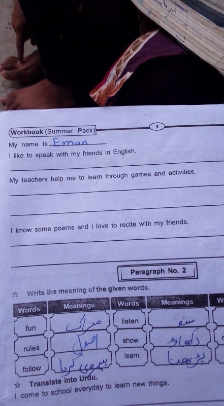 Workbook (Summer Pack) 
My name is_ 
. 
_ 
I like to speak with my friends in English. 
_ 
My teachers help me to learn through games and activities. 
_ 
_ 
I know some poems and I love to recite with my friends. 
_ 
Paragraph No. 2 
Write the meaning of the given words. 
Words Meanings Words Meanings W 
fun listen 
show 
rules 
learn 
follow 
Translate into Urdu. 
I come to school everyday to learn new things.