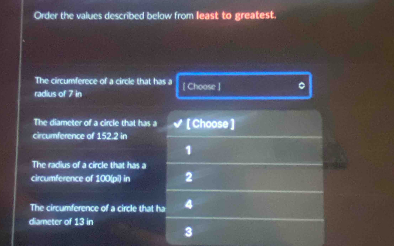 Order the values described below from least to greatest. 
The circumferece of a circle that has a [ Choose ] 
radius of 7 in
The diameter of a circle that has a [ Choose ] 
circumference of 152.2 in
1 
The radius of a circle that has a 
circumference of 100(pi) in 2 
The circumference of a circle that ha 4
diameter of 13 in
3