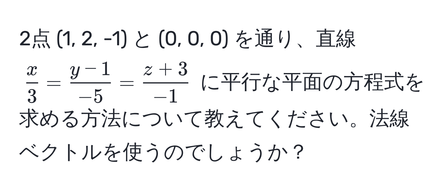 2点 (1, 2, -1) と (0, 0, 0) を通り、直線 $ x/3  =  (y-1)/-5  =  (z+3)/-1 $ に平行な平面の方程式を求める方法について教えてください。法線ベクトルを使うのでしょうか？