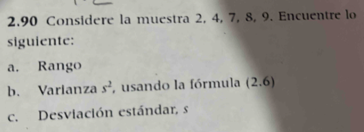 2.90 Considere la muestra 2, 4, 7, 8, 9. Encuentre lo 
siguiente: 
a. Rango 
b. Varianza s^2 , usando la fórmula (2.6)
c. Desviación estándar, s