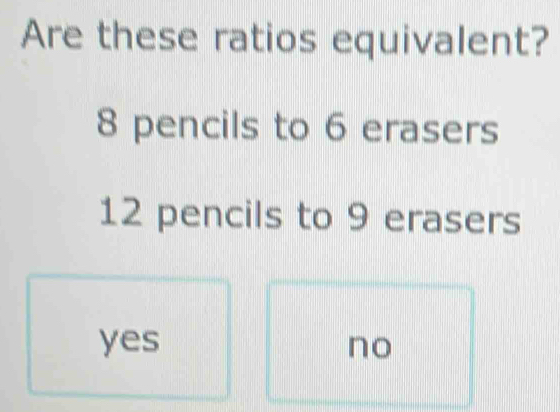 Are these ratios equivalent?
8 pencils to 6 erasers
12 pencils to 9 erasers
yes no