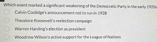 Which event marked a signifcant weakening of the Democratic Party in the early 1920s
Calvin Coolidge's announcement not to run in 1928
Theodore Roosevelt’s reelection campaign
Warren Harding’s election as president
Woodrow Wilson's active support for the League of Nations