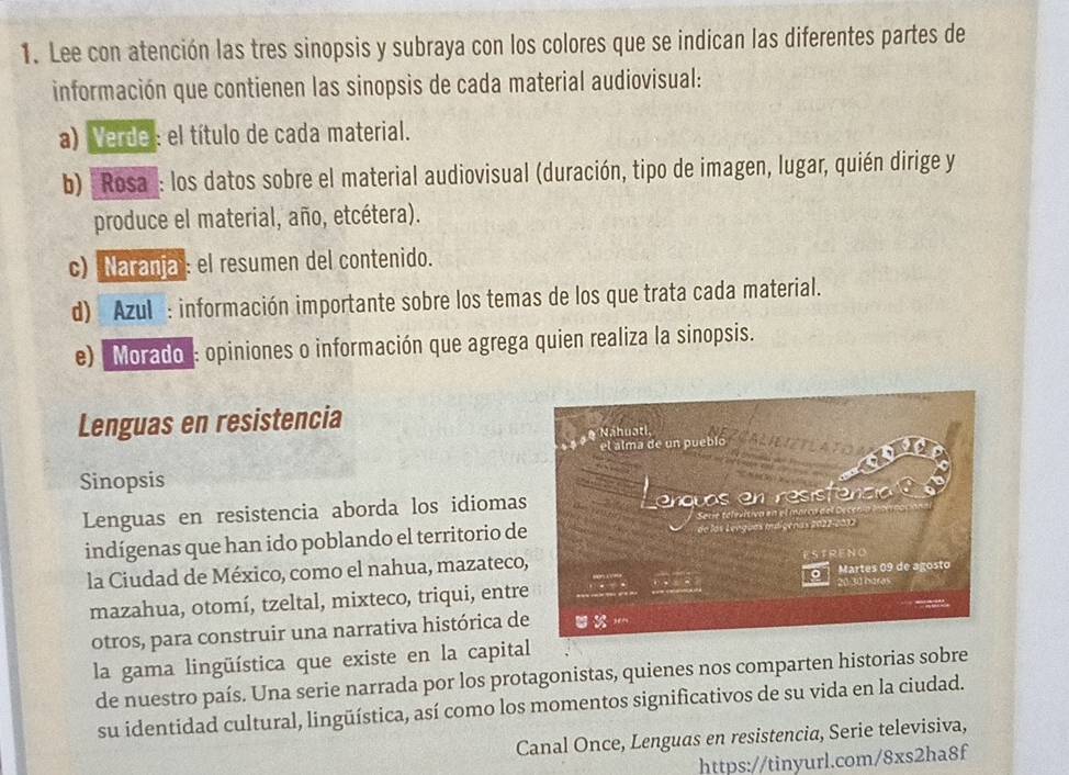 Lee con atención las tres sinopsis y subraya con los colores que se indican las diferentes partes de 
información que contienen las sinopsis de cada material audiovisual: 
a) Verde: el título de cada material. 
b) "Rosa": los datos sobre el material audiovisual (duración, tipo de imagen, lugar, quién dirige y 
produce el material, año, etcétera). 
c) Naranjal: el resumen del contenido. 
d) Azul : información importante sobre los temas de los que trata cada material. 
e) ''Morado': opiniones o información que agrega quien realiza la sinopsis. 
Lenguas en resistencia 
Sinopsis 
Lenguas en resistencia aborda los idiomas 
indígenas que han ido poblando el territorio de 
la Ciudad de México, como el nahua, mazateco 
mazahua, otomí, tzeltal, mixteco, triqui, entre 
otros, para construir una narrativa histórica de 
la gama lingüística que existe en la capital 
de nuestro país. Una serie narrada por los protagonistas, quienes nos comparten historias sobre 
su identidad cultural, lingüística, así como los momentos significativos de su vida en la ciudad. 
Canal Once, Lenguas en resistencia, Serie televisiva, 
https://tinyurl.com/8xs2ha8f