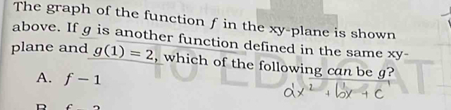 The graph of the function f in the xy -plane is shown
above. If g is another function defined in the same xy
plane and g(1)=2 , which of the following can be g?
A. f-1
D