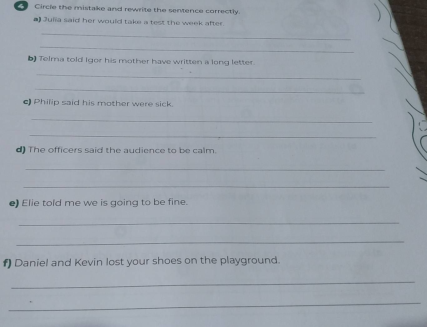 Circle the mistake and rewrite the sentence correctly. 
a) Julia said her would take a test the week after. 
_ 
_ 
b) Telma told Igor his mother have written a long letter. 
_ 
_ 
c) Philip said his mother were sick. 
_ 
_ 
d) The officers said the audience to be calm. 
_ 
_ 
e) Elie told me we is going to be fine. 
_ 
_ 
f) Daniel and Kevin lost your shoes on the playground. 
_ 
_