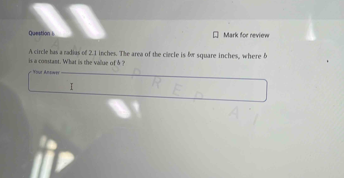 Mark for review 
A circle has a radius of 2.1 inches. The area of the circle is bπ square inches, where b
is a constant. What is the value of b ? 
Your Answer