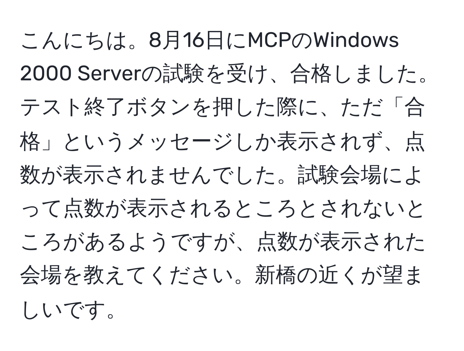 こんにちは。8月16日にMCPのWindows 2000 Serverの試験を受け、合格しました。テスト終了ボタンを押した際に、ただ「合格」というメッセージしか表示されず、点数が表示されませんでした。試験会場によって点数が表示されるところとされないところがあるようですが、点数が表示された会場を教えてください。新橋の近くが望ましいです。