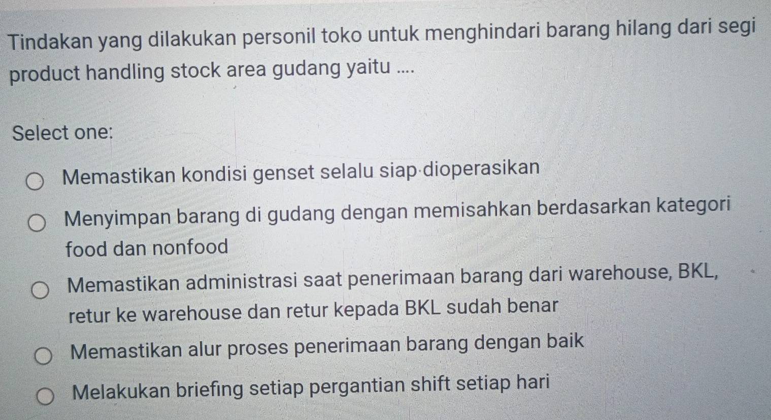 Tindakan yang dilakukan personil toko untuk menghindari barang hilang dari segi
product handling stock area gudang yaitu ....
Select one:
Memastikan kondisi genset selalu siap dioperasikan
Menyimpan barang di gudang dengan memisahkan berdasarkan kategori
food dan nonfood
Memastikan administrasi saat penerimaan barang dari warehouse, BKL,
retur ke warehouse dan retur kepada BKL sudah benar
Memastikan alur proses penerimaan barang dengan baik
Melakukan briefing setiap pergantian shift setiap hari