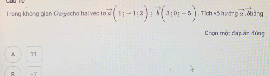 Câu T0
Trong không gian Ożyzcho hai véc to vector a(1;-1;2); vector b(3;0;-5). Tích vô hướng vector a.vector bb ằng
Chọn một đáp án đúng
A 11.
B -7