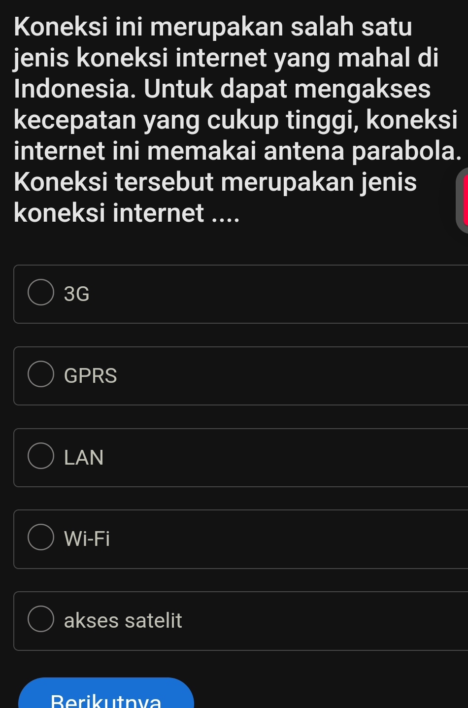 Koneksi ini merupakan salah satu
jenis koneksi internet yang mahal di
Indonesia. Untuk dapat mengakses
kecepatan yang cukup tinggi, koneksi
internet ini memakai antena parabola.
Koneksi tersebut merupakan jenis
koneksi internet ....
3G
GPRS
LAN
Wi-Fi
akses satelit
Berikutnva