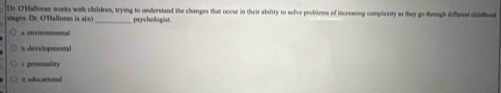 Dr O'Halleran works with children, trying to understand the changes that occur in their ability to solve problems of increasing complexity as they go through diffrent childd
stages: Dr. O'Halloran is a(n _psychologist.
@ environmental
8 developmental
c personality
ieducational