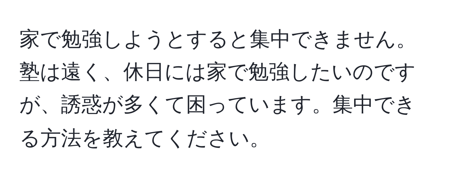 家で勉強しようとすると集中できません。塾は遠く、休日には家で勉強したいのですが、誘惑が多くて困っています。集中できる方法を教えてください。