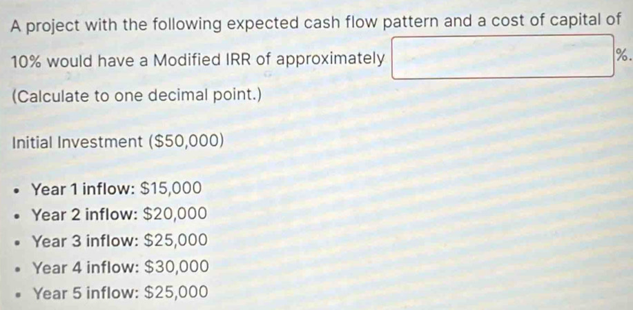 A project with the following expected cash flow pattern and a cost of capital of
10% would have a Modified IRR of approximately
%.
(Calculate to one decimal point.)
Initial Investment ($50,000)
Year 1 inflow: $15,000
Year 2 inflow: $20,000
Year 3 inflow: $25,000
Year 4 inflow: $30,000
Year 5 inflow: $25,000