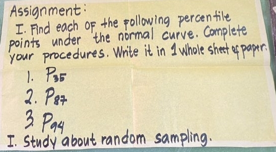 Assignment: 
I. Find each of the following percentile 
points under the normal curve. Complete 
your procedures. Write it in 1 whole shet ef paper? 
1. P_35
2. Pt
3. Payt 
I. Study about random sampling.