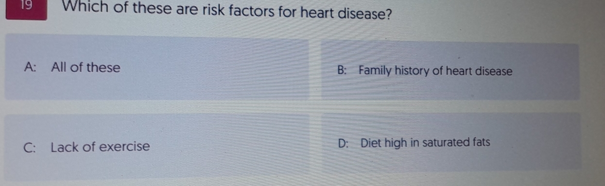 Which of these are risk factors for heart disease?
A: All of these B: Family history of heart disease
C: Lack of exercise D: Diet high in saturated fats