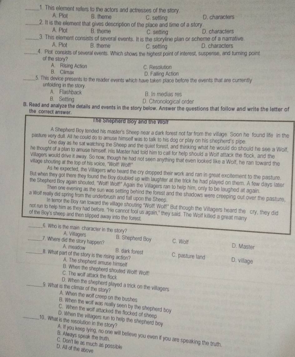 This element refers to the actors and actresses of the story.
A. Plot B. theme C. setting D. characters
_2. It is the element that gives description of the place and time of a story.
A. Plot B. theme C. setting D. characters
_3. This element consists of several events. It is the storyline plan or scheme of a narrative.
A. Plot B. theme C. setting D. characters
_4. Plot consists of several events. Which shows the highest point of interest, suspense, and turning point
of the story?
A. Rising Action C. Resolution
B. Climax D. Falling Action
_5. This device presents to the reader events which have taken place before the events that are currently
unfolding in the story.
A. Flashback B. In medias res
B. Setting D. Chronological order
B. Read and analyze the details and events in the story below. Answer the questions that follow and write the letter of
the correct answer.
The Shepherd Boy and the Wolf
A Shepherd Boy tended his master's Sheep near a dark forest not far from the village. Soon he found life in the
pasture very dull. All he could do to amuse himself was to talk to his dog or play on his shepherd's pipe.
One day as he sat watching the Sheep and the quiet forest, and thinking what he would do should he see a Wolf,
he thought of a plan to amuse himself. His Master had told him to call for help should a Wolf attack the flock, and the
Villagers would drive it away. So now, though he had not seen anything that even looked like a Wolf, he ran toward the
village shouting at the top of his voice, “Wolf! Wolf!”
As he expected, the Villagers who heard the cry dropped their work and ran in great excitement to the pasture.
But when they got there they found the Boy doubled up with laughter at the trick he had played on them. A few days later
the Shepherd Boy again shouted, "Wolf! Wolf!" Again the Villagers ran to help him, only to be laughed at again.
Then one evening as the sun was setting behind the forest and the shadows were creeping out over the pasture,
a Wolf really did spring from the underbrush and fall upon the Sheep.
In terror the Boy ran toward the village shouting “Wolf! Wolf!” But though the Villagers heard the cry, they did
not run to help him as they had before. "He cannot fool us again," they said. The Wolf killed a great many
of the Boy's sheep and then slipped away into the forest.
_6. Who is the main character in the story?
A. Villagers B. Shepherd Boy C. Wolf D. Master
_7. Where did the story happen?
A. meadow B. dark forest C. pasture land D. village
_8. What part of the story is the rising action?
A. The shepherd amuse himself
B. When the shepherd shouted Wolf! Wolf!
C. The wolf attack the flock
D. When the shepherd played a trick on the villagers
_9. What is the climax of the story?
A. When the wolf creep on the bushes
B. When the wolf was really seen by the shepherd boy
C. When the wolf attacked the flocked of sheep
D. When the villagers run to help the shepherd boy
_10.. What is the resolution in the story?
A. If you keep lying, no one will believe you even if you are speaking the truth.
B. Always speak the truth.
C. Don't lie as much as possible
D. All of the above