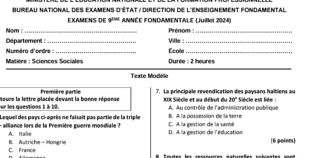 BUREAU NATIONAL DES EXAMENS D'ÉTAT / DIRECTION DE L'ENSEIGNEMENT FONDAMENTAL
EXAMENS DE 9^(LME) ANNÉE FONDAMENTALE (Juillet 2024)
Nom :_ Prénom :_
Département : _Ville :_
Numéro d'ordre : _École_
Matière : Sciences Sociales Durée : 2 heures
Texte Modèle
Première partie 7. La principale revendication des paysans haïtiens au
toure la lettre placée devant la bonne réponse XIX Siècle et au début du 20° Siècle est liée :
ur les questions 1 à 10. A. Au contrôle de l'administration publique
Lequel des pays ci-après ne faisait pas partie de la triple B. A la possession de la terre
- alliance lors de la Première guerre mondiale ? C. A la gestion de la santé
A. Italie D. A la gestion de l'éducation
B. Autriche- Hongrie (6 points)
C. France
8. Toutes les ressources naturelles suivantes sont