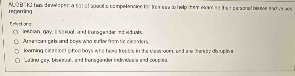 ALGBTIC has developed a set of specific competencies for trainees to help them examine their personal biases and values
regarding
Select one
lesbian, gay, bisexual, and transgender individuals.
American girls and boys who suffer from tic disorders.
learning disabled/ gifted boys who have trouble in the classroom, and are thereby disruptive.
Latino gay, bisexual, and transgender individuals and couples.
_