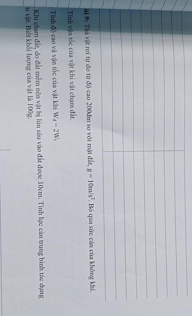 ài 9: Thả vật rơi tự do từ độ cao 200dm so với mặt đất, g=10m/s^2. Bỏ qua sứ 
Tính vận tốc của vật khi vật chạm đất. 
Tính độ cao và vận tốc của vật khi W_d=2W_t
Khi chạm đất, do đất mềm nên vật bị lún sâu vào đất được 10cm. Tính lực cản trung bình tác dụng 
ên vật. Biết khối lượng của vật là 100g.