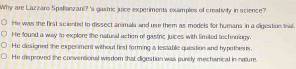 Why are Lazzaro Spallanzani? 's gastric juice experiments examples of creativity in science?
He was the first scientist to dissect animals and use them as models for humans in a digestion trial.
He found a way to explore the natural action of gastric juices with limited technology.
He designed the experiment without first forming a testable question and hypothesis.
He disproved the conventional wisdom that digestion was purely mechanical in nature.