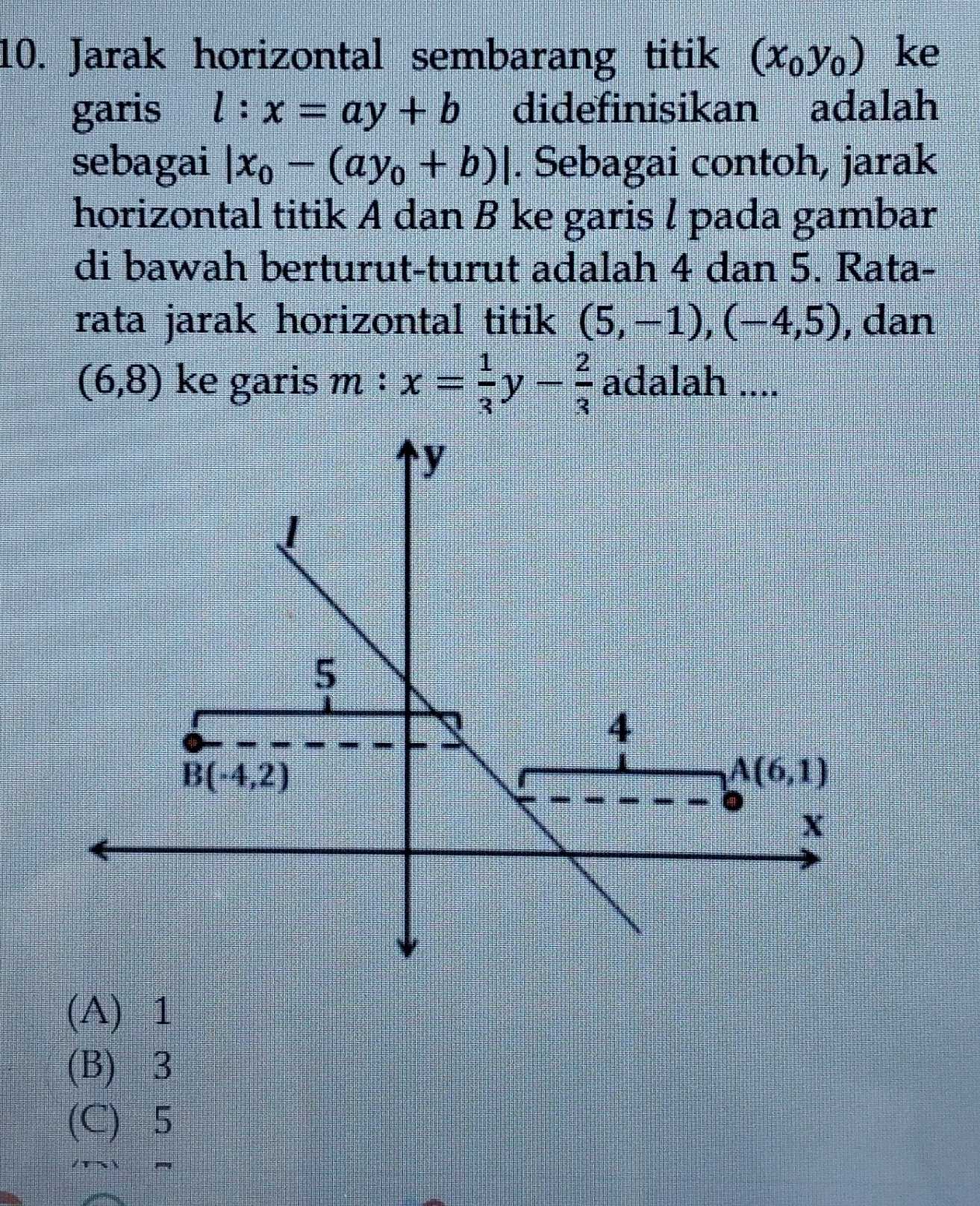 Jarak horizontal sembarang titik (x_0y_0) ke
garis l:x=ay+b didefinisikan adalah
sebagai |x_0-(ay_0+b)|. Sebagai contoh, jarak
horizontal titik A dan B ke garis l pada gambar
di bawah berturut-turut adalah 4 dan 5. Rata-
rata jarak horizontal titik (5,-1),(-4,5) , dan
(6,8) ke garis m:x= 1/3 y- 2/3  adalah ....
(A) 1
(B) 3
(C) 5
/τ 