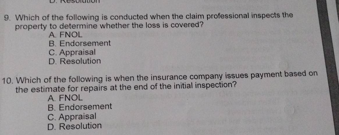 Resolution
9. Which of the following is conducted when the claim professional inspects the
property to determine whether the loss is covered?
A. FNOL
B. Endorsement
C. Appraisal
D. Resolution
10. Which of the following is when the insurance company issues payment based on
the estimate for repairs at the end of the initial inspection?
A. FNOL
B. Endorsement
C. Appraisal
D. Resolution