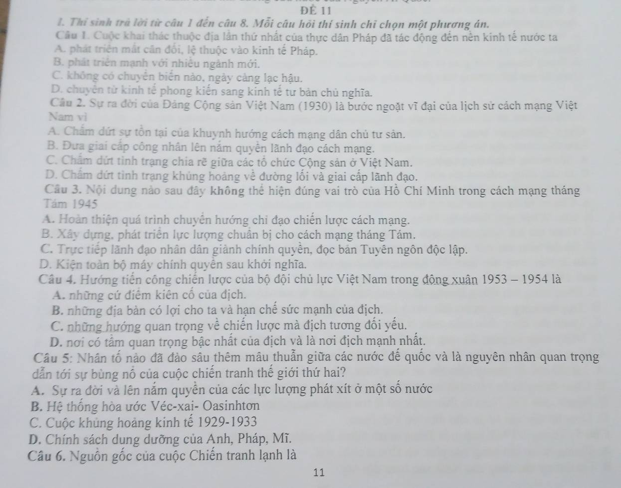 ĐÈ 11
I. Thi sinh trà lời từ câu 1 đến câu 8. Mỗi câu hồi thí sinh chỉ chọn một phương án.
Câu I. Cuộc khai thác thuộc địa lân thứ nhất của thực dân Pháp đã tác động đến nền kinh tế nước ta
A. phát triên mắt cân đối, lệ thuộc vào kinh tế Pháp.
B. phát triển mạnh với nhiêu ngành mới.
C. không có chuyển biển nào, ngày càng lạc hậu.
D. chuyên từ kinh tế phong kiến sang kinh tế tư bản chủ nghĩa.
Câu 2. Sự ra đời của Đảng Cộng sản Việt Nam (1930) là bước ngoặt vĩ đại của lịch sử cách mạng Việt
Nam vì
A. Chẩm dứt sự tồn tại của khuynh hướng cách mạng dân chủ tư sản.
B. Đưa giai cấp công nhân lên nắm quyền lãnh đạo cách mạng.
C. Chẩm dứt tình trạng chia rẽ giữa các tổ chức Cộng sản ở Việt Nam.
D. Chẩm dứt tình trạng khúng hoảng về đường lối và giai cấp lãnh đạo.
Cầu 3. Nội dung nào sau đây không thể hiện đúng vai trò của Hồ Chí Minh trong cách mạng tháng
Tám 1945
A. Hoàn thiện quá trình chuyển hướng chi đạo chiến lược cách mạng.
B. Xây dựng, phát triển lực lượng chuẩn bị cho cách mạng tháng Tám.
C. Trực tiếp lãnh đạo nhân dân giành chính quyền, đọc bản Tuyên ngôn độc lập.
D. Kiện toàn bộ máy chính quyên sau khởi nghĩa.
Câu 4. Hướng tiến công chiến lược của bộ đội chủ lực Việt Nam trong động xuân 1953 - 1954 là
A. những cứ điểm kiên cố của địch.
B. những địa bàn có lợi cho ta và hạn chế sức mạnh của địch.
C. những hướng quan trọng về chiến lược mà địch tương đối yếu.
D. nơi có tấm quan trọng bậc nhất của địch và là nơi địch mạnh nhất.
Câu 5: Nhân tố nào đã đào sâu thêm mâu thuẫn giữa các nước đế quốc và là nguyên nhân quan trọng
dẫn tới sự bùng nổ của cuộc chiến tranh thế giới thứ hai?
A. Sự ra đời và lên nắm quyền của các lực lượng phát xít ở một số nước
B. Hệ thống hòa ước Véc-xai- Oasinhton
C. Cuộc khủng hoảng kinh tế 1929-1933
D. Chính sách dung dưỡng của Anh, Pháp, Mĩ.
Câu 6. Nguồn gốc của cuộc Chiến tranh lạnh là
11