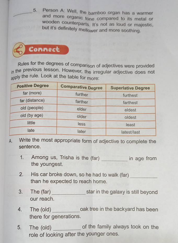 Person A: Well, the bamboo organ has a warmer 
and more organic tone compared to its metal or 
wooden counterparts. It's not as loud or majestic, 
but it's definitely mellower and more soothing. 
Connect 
Rules for the degrees of comparison of adjectives were provided 
in the previous lesson. However, the irregular adjective does not 
apply the rule. Look at the table for more: 
A. Write the most appropriate form of adjective to complete the 
sentence. 
1. Among us, Trisha is the (far) _in age from 
the youngest. 
2. His car broke down, so he had to walk (far)_ 
than he expected to reach home. 
3. The (far)_ star in the galaxy is still beyond 
our reach. 
4. The (old) _oak tree in the backyard has been 
there for generations. 
5. The (old) _of the family always took on the 
role of looking after the younger ones.