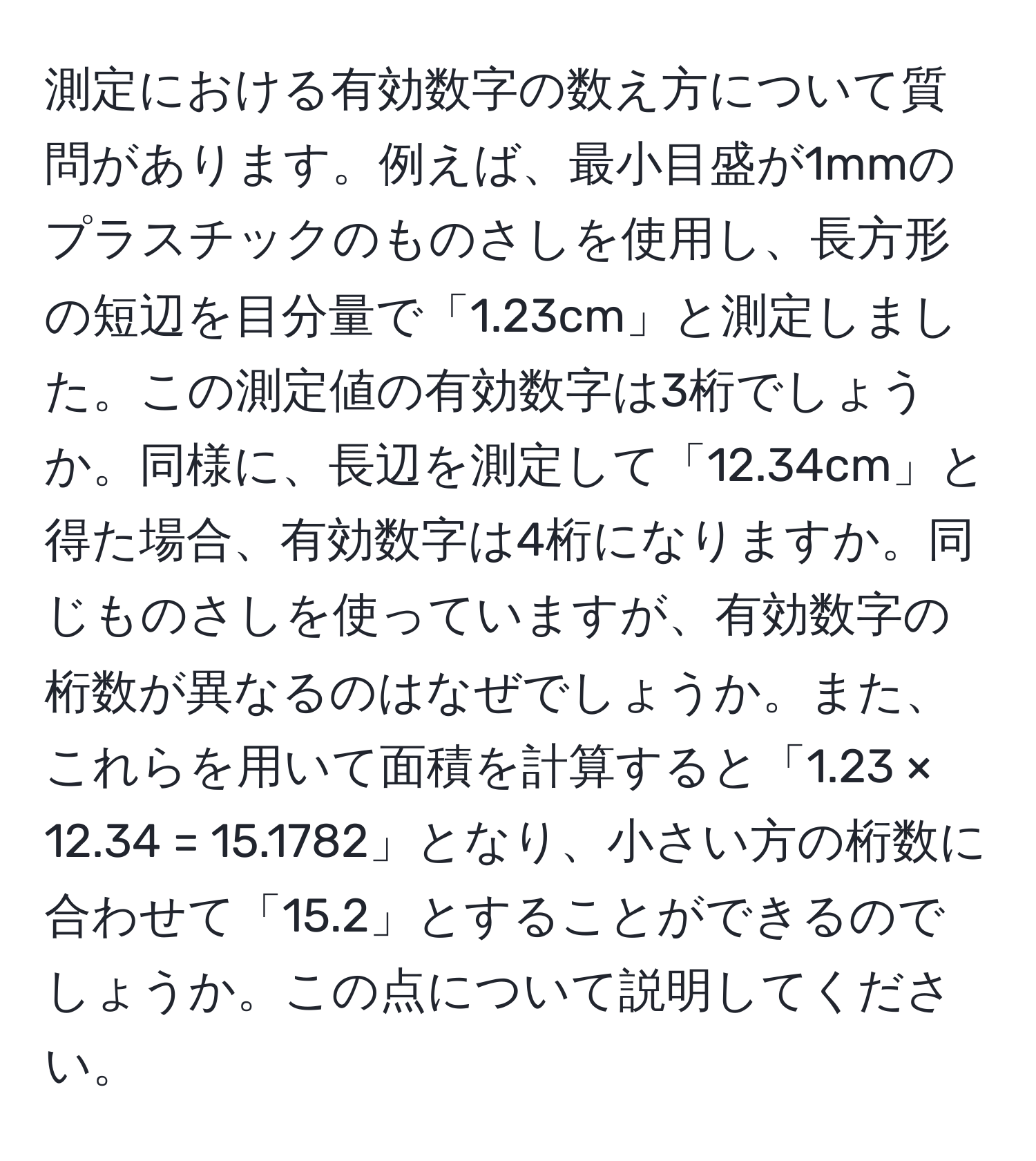 測定における有効数字の数え方について質問があります。例えば、最小目盛が1mmのプラスチックのものさしを使用し、長方形の短辺を目分量で「1.23cm」と測定しました。この測定値の有効数字は3桁でしょうか。同様に、長辺を測定して「12.34cm」と得た場合、有効数字は4桁になりますか。同じものさしを使っていますが、有効数字の桁数が異なるのはなぜでしょうか。また、これらを用いて面積を計算すると「1.23 × 12.34 = 15.1782」となり、小さい方の桁数に合わせて「15.2」とすることができるのでしょうか。この点について説明してください。