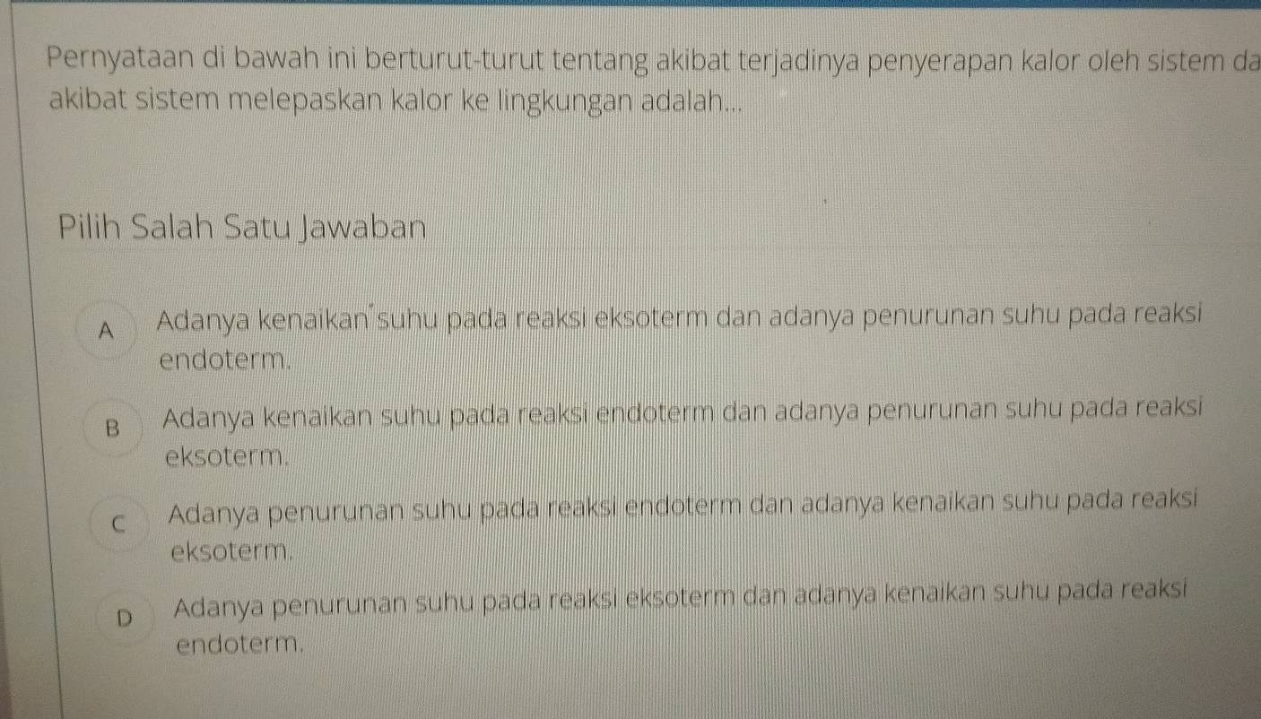 Pernyataan di bawah ini berturut-turut tentang akibat terjadinya penyerapan kalor oleh sistem da
akibat sistem melepaskan kalor ke lingkungan adalah...
Pilih Salah Satu Jawaban
A Adanya kenaikan suhu pada reaksi eksoterm dan adanya penurunan suhu pada reaksi
endoterm.
B Adanya kenaikan suhu pada reaksi endoterm dan adanya penurunan suhu pada reaksi
eksoterm.
Adanya penurunan suhu pada reaksi endoterm dan adanya kenaikan suhu pada reaksi
eksoterm.
D Adanya penurunan suhu pada reaksi eksoterm dan adanya kenaikan suhu pada reaksi
endoterm.