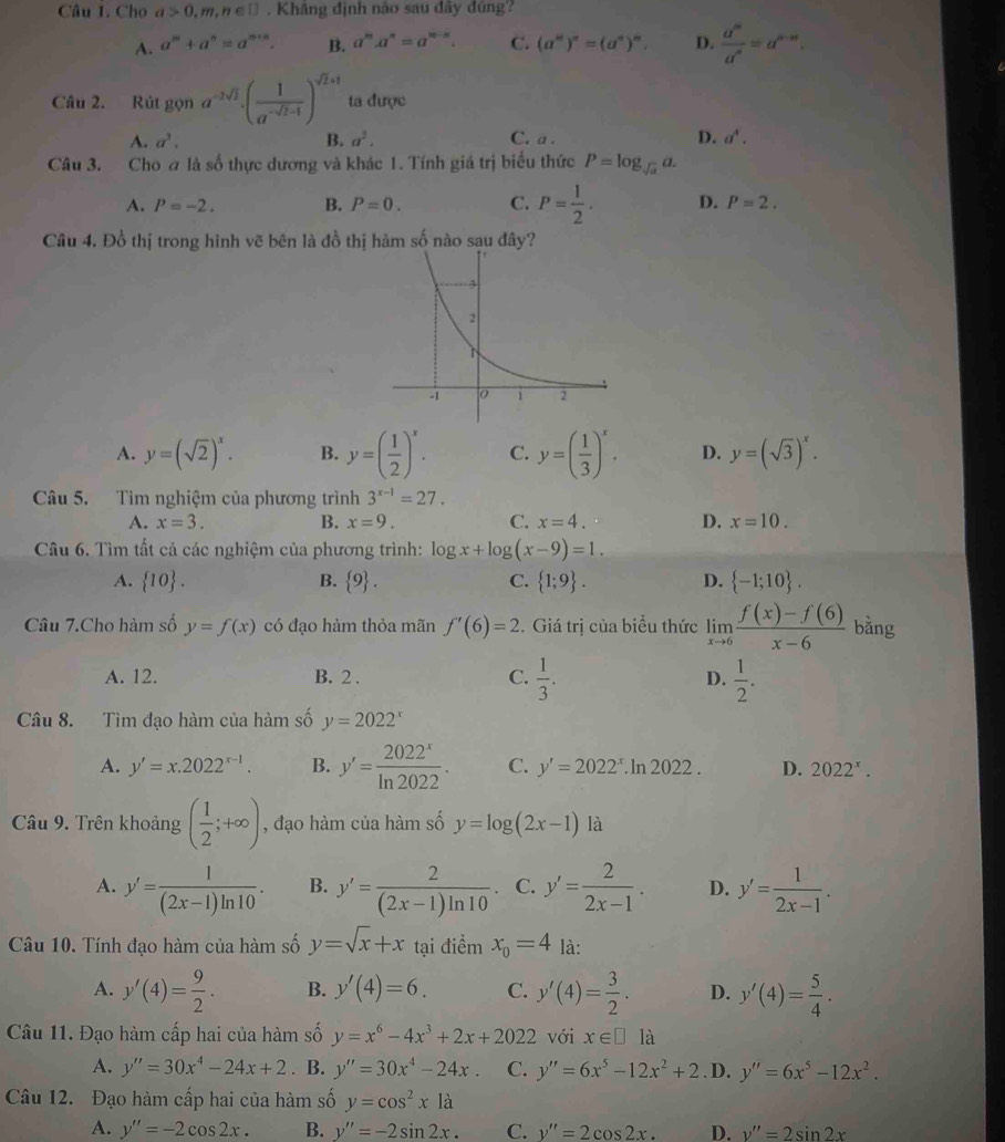 Cho a>0,m,n∈ □. Khâng định nào sau dây đúng?
A. a^m+a^n=a^(m+n). B. a^n.a^n=a^(n-n). C. (a^m)^n=(a^n)^m. D.  a^m/a^n =a^(n-m).
Câu 2. Rút gọn a^(-2sqrt(2))· ( 1/a^(-sqrt(2)-1) )^sqrt(2)+1 ta được
A. a^3. B. a^2. C. a . D. a^4.
Câu 3. Cho a là số thực dương và khác 1. Tính giá trị biểu thức P=log _sqrt(a)a.
A. P=-2. B. P=0. C. P= 1/2 . D. P=2.
Câu 4. Đồ thị trong hình vẽ bên là đồ thị hảm số nào sau đây?
A. y=(sqrt(2))^x. B. y=( 1/2 )^x. C. y=( 1/3 )^x. D. y=(sqrt(3))^x.
Câu 5. Tìm nghiệm của phương trình 3^(x-1)=27.
A. x=3. B. x=9. C. x=4. D. x=10.
Câu 6. Tìm tất cả các nghiệm của phương trình: log x+log (x-9)=1.
A.  10 . B.  9 . C.  1;9 . D.  -1;10 .
Câu 7.Cho hàm số y=f(x) có đạo hàm thỏa mãn f'(6)=2. Giá trị của biểu thức limlimits _xto 6 (f(x)-f(6))/x-6  bằng
A. 12. B. 2 . C.  1/3 . D.  1/2 .
Câu 8. Tìm đạo hàm của hàm số y=2022^x
A. y'=x.2022^(x-1). B. y'= 2022^x/ln 2022 . C. y'=2022^x.ln 2022 . D. 2022^x.
Câu 9. Trên khoảng ( 1/2 ;+∈fty ) , đạo hàm của hàm số y=log (2x-1) là
A. y'= 1/(2x-1)ln 10 . B. y'= 2/(2x-1)ln 10 · C. y'= 2/2x-1 . D. y'= 1/2x-1 .
Câu 10. Tính đạo hàm của hàm số y=sqrt(x)+x tại điểm x_0=4 là:
A. y'(4)= 9/2 . B. y'(4)=6. C. y'(4)= 3/2 . D. y'(4)= 5/4 .
Câu 11. Đạo hàm cấp hai của hàm số y=x^6-4x^3+2x+2022 với x∈ □ là
A. y''=30x^4-24x+2. B. y''=30x^4-24x. C. y''=6x^5-12x^2+2. D. y''=6x^5-12x^2.
Câu 12. Đạo hàm cấp hai của hàm số y=cos^2x1a
A. y''=-2cos 2x. B. y''=-2sin 2x. C. y''=2cos 2x. D. v''=2sin 2x