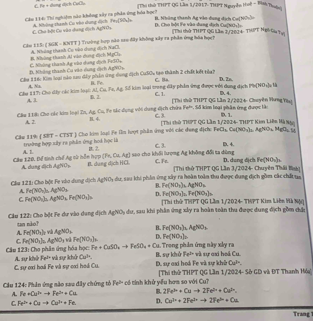C. Fe + dung dịch CuCl₂.
(Thi thử THPT QG Lần 1/2017- THPT Nguyễn Huệ ~ Bình Thuận]
Câu 114: Thí nghiệm nào không xảy ra phản ứng hóa học?
A. Nhúng thanh Cu vào dung dịch Fe_2(SO_4)_3. B. Nhúng thanh Ag vào dung dịch Cu(NO_3)_2.
C. Cho bột Cu vào dung dịch AgNO_3.
D. Cho bột Fe vào dung dịch Cu(NO_3)_2.
[Thi thử THPT QG Lần 2/2024- THPT Ngô Gia Tựi
Câu 115:  SGK - KNTT  Trường hợp nào sau đây không xảy ra phản ứng hóa học?
A. Nhúng thanh Cu vào dung dịch NaCl.
B. Nhúng thanh Al vào dung dịch M∠ CI_2
C. Nhúng thanh Ag vào dung dịch FeSO₄
D. Nhúng thanh Cu vào dung dịch As NO₃
Câu 116: Kim loại nào sau đây phản ứng dung dịch CuSO_4 C. Ba. tạo thành 2 chất kết tủa?
D. Zn.
A. Na. B. Fe.
Câu 117: Cho dãy các kim loại: Al, Cu, Fe, Ag. Số kim loại trong dãy phản ứng được với dung dịch Pb(NO_3) 2 là
D. 4.
A. 3. B. 2. C. 1. [Thi thử THPT QG Lần 2/2024- Chuyên Hưng Yên]
Câu 118: Cho các kim loại Zn, Ag. Cu, Fe tác dụng với dung dịch chứa Fe³. Số kim loại phản ứng được là: D. 1.
A. 2. B. 4. C. 3. [Thi thử THPT QG Lần 1/2024- THPT Kim Liên Hà Nội
Câu 119:  SBT - CTST  Cho kim loại Fe lần lượt phản ứng với các dung dịch: I FeCl_3,Cu(NO_3) t_4 AgNO_3,MgCl_2.Sg
trường hợp xảy ra phản ứng hoá học là
C. 3. D. 4.
A. 1. B. 2.
Câu 120. Để tinh chế Ag từ hỗn hợp (Fe,Cu,Ag) sao cho khối lượng Ag không đổi ta dùng D. dung dịch Fe (NO_3)_3.
A. dung dịch AgNO_3. B. dung djch HCl. C. Fe. [Thi thử THPT QG Lần 3/2024- Chuyên Thái Bình]
Câu 121: Cho bột Fe vào dung dịch AgNO_3 dư, sau khi phản ứng xảy ra hoàn toàn thu được dung dịch gồm các chất tan
B. Fe(NO_3)
A. Fe(NO_3)_2 _2,AgNO_3. ,AgNO_3.
D. Fe(NO_3)_2,Fe(NO_3)_3.
C. Fe(NO_3): AgNO_3,Fe(NO_3)_3. [Thi thử THPT QG Lần 1/2024- THPT Kim Liên Hà Nội]
Câu 122: Cho bột Fe dư vào dung dịch AgNO_3 dư, sau khi phản ứng xảy ra hoàn toàn thu được dung dịch gồm chất
tan nào?
A. Fe(NO_3) và AgNO_3- B. Fe(NO_3)_3,AgNO_3.
C. Fe(NO_3) AgNO_3 và Fe(NO_3)_3. D. Fe(NO_3)_2.
Câu 123: Cho phản ứng hóa học: Fe+CuSO_4to FeSO_4+Cu. Trong phản ứng này xảy ra
A. sự khử Fe^(2+) và sự khủ Cu^(2+). B. sự khử Fe^(2+) và sự oxi hoá Cu.
C. sự oxi hoá Fe và sự oxi hoá Cu. D. sự oxi hoá Fe và sự khử Cu^(2+).
[Thi thử THPT QG Lần 1/2024- Sở GD và ĐT Thanh Hóa]
Câu 124: Phản ứng nào sau đây chứng tỏ Fe^(2+)co tính khử yếu hơn so với Cu?
A. Fe+Cu^(2+)to Fe^(2+)+Cu. B. 2Fe^(3+)+Cuto 2Fe^(2+)+Cu^(2+).
C. Fe^(2+)+Cuto Cu^(2+)+Fe.
D. Cu^(2+)+2Fe^(2+)to 2Fe^(3+)+Cu.
Trang 1