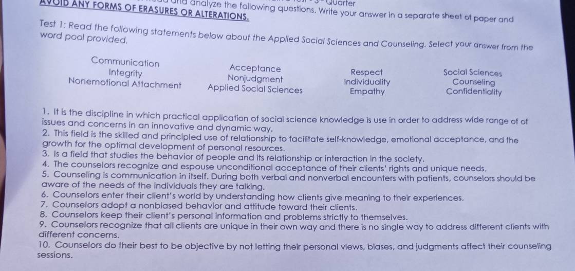 Quarter
AVUIB ANY FORMS OF ERASURES OR ALTERATIONS.
und analyze the following questions. Write your answer in a separate sheet of paper and
Test 1: Read the following staternents below about the Applied Social Sciences and Counseling. Select your answer from the
word pool provided.
Communication Acceptance Social Sciences
Respect
Counseling
Integrity Nonjudgment Individuality Confidentiality
Nonemotional Attachment Applied Social Sciences Empathy
]. It is the discipline in which practical application of social science knowledge is use in order to address wide range of of
issues and concerns in an innovative and dynamic way.
2. This field is the skilled and principled use of relationship to facilitate self-knowledge, emotional acceptance, and the
growth for the optimal development of personal resources.
3. Is a field that studies the behavior of people and its relationship or interaction in the society.
4. The counselors recognize and espouse unconditional acceptance of their clients' rights and unique needs.
5. Counseling is communication in itself. During both verbal and nonverbal encounters with patients, counselors should be
aware of the needs of the individuals they are talking.
6. Counselors enter their client's world by understanding how clients give meaning to their experiences.
7. Counselors adopt a nonbiased behavior and attitude toward their clients.
8. Counselors keep their client's personal information and problems strictly to themselves.
9. Counselors recognize that all clients are unique in their own way and there is no single way to address different clients with
different concerns.
10. Counselors do their best to be objective by not letting their personal views, biases, and judgments affect their counseling
sessions.