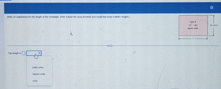 Write an expression for the length of the rectangle. (Hirt: Factor the area binomial and recall that Area =width+ length.)
The length is □ □ □
cubic units
square units.
units.