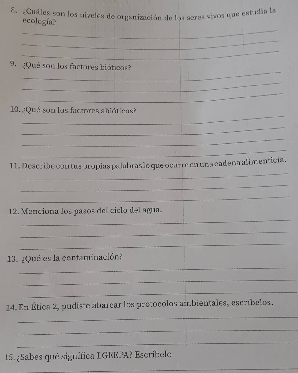 ¿Cuáles son los niveles de organización de los seres vivos que estudia la 
_ 
ecología? 
_ 
_ 
_ 
9. ¿Qué son los factores bióticos? 
_ 
_ 
_ 
10. ¿Qué son los factores abióticos? 
_ 
_ 
_ 
_ 
11. Describe con tus propias palabras lo que ocurre en una cadena alimenticia. 
_ 
_ 
_ 
12. Menciona los pasos del ciclo del agua. 
_ 
_ 
_ 
13. ¿Qué es la contaminación? 
_ 
_ 
14. En Ética 2, pudiste abarcar los protocolos ambientales, escríbelos. 
_ 
_ 
_ 
15. ¿Sabes qué significa LGEEPA? Escríbelo 
_