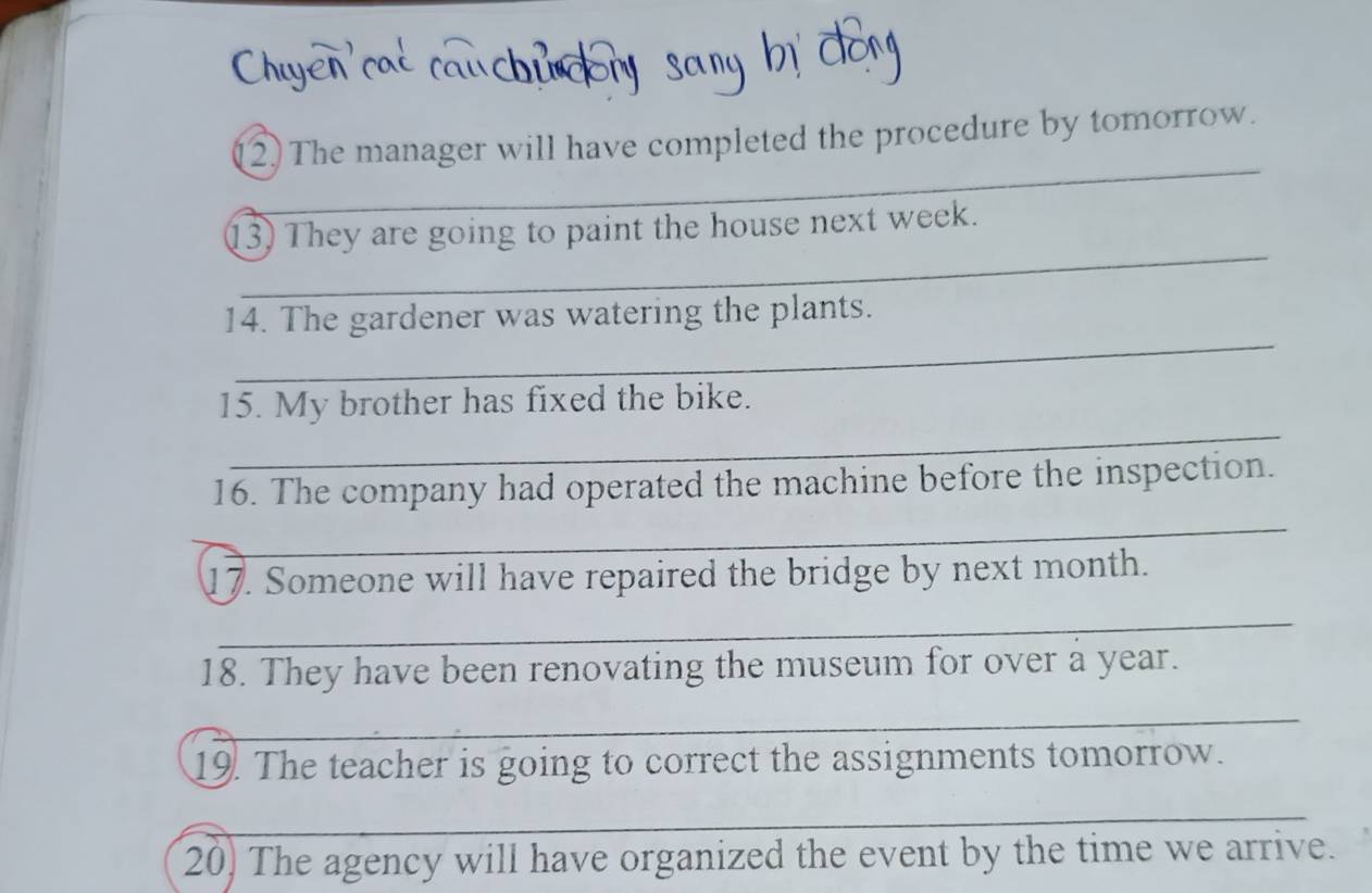 (2) The manager will have completed the procedure by tomorrow. 
_ 
_ 
_ 
13) They are going to paint the house next week. 
_ 
14. The gardener was watering the plants. 
_ 
15. My brother has fixed the bike. 
16. The company had operated the machine before the inspection. 
_ 
17. Someone will have repaired the bridge by next month. 
_ 
18. They have been renovating the museum for over a year. 
_ 
19. The teacher is going to correct the assignments tomorrow. 
_ 
_ 
20) The agency will have organized the event by the time we arrive.